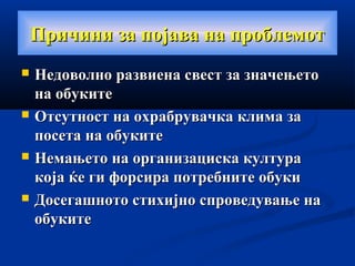 Причини за појава на проблемотПричини за појава на проблемот
 Недоволно развиена свест за значењетоНедоволно развиена свест за значењето
на обукитена обуките
 Отсутност на охрабрувачка клима заОтсутност на охрабрувачка клима за
посета на обукитепосета на обуките
 Немањето на организациска култураНемањето на организациска култура
која ќе ги форсира потребните обукикоја ќе ги форсира потребните обуки
 Досегашното стихијно спроведување наДосегашното стихијно спроведување на
обукитеобуките
 