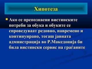 ХипотезаХипотеза
 Ако се препознаени вистинскитеАко се препознаени вистинските
потреби за обука и обуките сепотреби за обука и обуките се
спроведуваат редовно, навремено испроведуваат редовно, навремено и
континуирано, тогаш јавнатаконтинуирано, тогаш јавната
адмнистрација во Р.Македонија биадмнистрација во Р.Македонија би
била вистински сервис на граѓанитебила вистински сервис на граѓаните
 