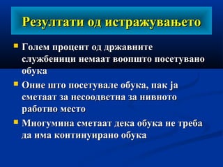 Резултати од истражувањетоРезултати од истражувањето
 Голем процент од државнитеГолем процент од државните
службеници немаат воопшто посетуванослужбеници немаат воопшто посетувано
обукаобука
 Оние што посетувале обука, пак јаОние што посетувале обука, пак ја
сметаат за несоодветна за нивнотосметаат за несоодветна за нивното
работно местоработно место
 Многумина сметаат дека обука не требаМногумина сметаат дека обука не треба
да има континуирано обукада има континуирано обука
 