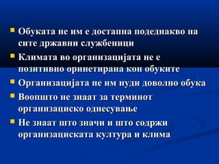  Обуката не им е достапна подеднакво наОбуката не им е достапна подеднакво на
сите државни службеницисите државни службеници
 Климата во организацијата не еКлимата во организацијата не е
позитивно оринетирана кон обукитепозитивно оринетирана кон обуките
 Организацијата не им нуди доволно обукаОрганизацијата не им нуди доволно обука
 Воопшто не знаат за терминотВоопшто не знаат за терминот
организациско однесувањеорганизациско однесување
 Не знаат што значи и што содржиНе знаат што значи и што содржи
организациската култура и климаорганизациската култура и клима
 