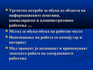  Ургентна потреба за обука од областа наУргентна потреба за обука од областа на
информациските вештини,информациските вештини,
канцелариско и административноканцелариско и административно
работење ....работење ....
 Метод за обука-обука на работно местоМетод за обука-обука на работно место
 Непознавање на работа со компјутер иНепознавање на работа со компјутер и
интернетинтернет
 Мал процент ја познаваат и применуваатМал процент ја познаваат и применуваат
тимската работа во секојдневнототимската работа во секојдневното
работењеработење
 