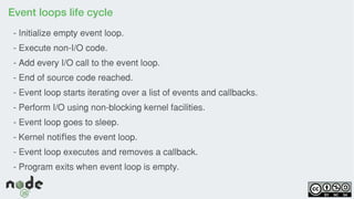 Event loops life cycle
- Initialize empty event loop.
- Execute non-I/O code.
- Add every I/O call to the event loop.
- End of source code reached.
- Event loop starts iterating over a list of events and callbacks.
- Perform I/O using non-blocking kernel facilities.
- Event loop goes to sleep.
- Kernel noti es the event loop.ﬁ
- Event loop executes and removes a callback.
- Program exits when event loop is empty.
 