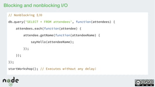 Blocking and nonblocking I/O
// Nonblocking I/O
db.query('SELECT * FROM attendees', function(attendees) {
attendees.each(function(attendee) {
attendee.getName(function(attendeeName) {
sayHello(attendeeName);
});
});
});
startWorkshop(); // Executes without any delay!
 