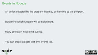 Events in Node.js
- An action detected by the program that may be handled by the program.
- Determine which function will be called next.
- Many objects in node emit events.
- You can create objects that emit events too.
 