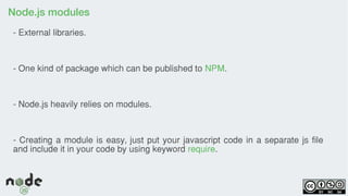 Node.js modules
- External libraries.
- One kind of package which can be published to NPM.
- Node.js heavily relies on modules.
- Creating a module is easy, just put your javascript code in a separate js file
and include it in your code by using keyword require.
 