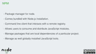 NPM
- Package manager for node.
- Comes bundled with Node.js installation.
- Command line client that interacts with a remote registry.
- Allows users to consume and distribute JavaScript modules.
- Manage packages that are local dependencies of a particular project.
- Manage as well globally-installed JavaScript tools.
 