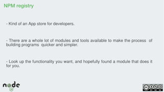 NPM registry
- Kind of an App store for developers.
- There are a whole lot of modules and tools available to make the process of
building programs quicker and simpler.
- Look up the functionality you want, and hopefully found a module that does it
for you.
 