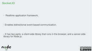 Socket.IO
- Realtime application framework.
- Enables bidirectional event-based communication.
- It has two parts: a client-side library that runs in the browser, and a server-side
library for Node.js.
 