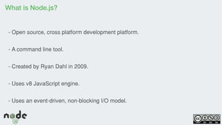 What is Node.js?
- Open source, cross platform development platform.
- A command line tool.
- Created by Ryan Dahl in 2009.
- Uses v8 JavaScript engine.
- Uses an event-driven, non-blocking I/O model.
 
