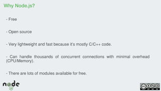 Why Node.js?
- Free
- Open source
- Very lightweight and fast because it's mostly C/C++ code.
- Can handle thousands of concurrent connections with minimal overhead
(CPU/Memory).
- There are lots of modules available for free.
 