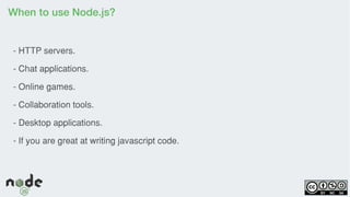 When to use Node.js?
- HTTP servers.
- Chat applications.
- Online games.
- Collaboration tools.
- Desktop applications.
- If you are great at writing javascript code.
 