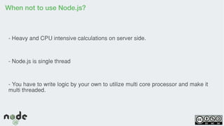 When not to use Node.js?
- Heavy and CPU intensive calculations on server side.
- Node.js is single thread
- You have to write logic by your own to utilize multi core processor and make it
multi threaded.
 