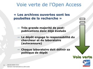 20-26 octobre 2014 
Semaine internationale du Libre accès 
11 
Voie verte de l'Open Access 
« Les archives ouvertes sont les 
poubelles de la recherche » 
— Très grande majorité de post-publications 
donc déjà évalués 
— Le dépôt engage la responsabilité du 
chercheur et du laboratoire 
(autocensure) 
— Chaque laboratoire doit définir sa 
politique de dépôt 
VVooiiee vveerrttee 
 