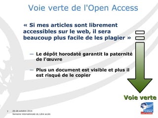 20-26 octobre 2014 
Semaine internationale du Libre accès 
7 
Voie verte de l'Open Access 
« Si mes articles sont librement 
accessibles sur le web, il sera 
beaucoup plus facile de les plagier » 
— Le dépôt horodaté garantit la paternité 
de l'oeuvre 
— Plus un document est visible et plus il 
est risqué de le copier 
VVooiiee vveerrttee 
 
