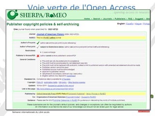 20-26 octobre 2014 
Semaine internationale du Libre accès 
9 
Voie verte de l'Open Access 
• Où déposer ? 
— Dans une archive ouverte 
institutionnelle/disciplinaire/nationale 
• Qui dépose ? 
— L'auteur ou une personne habilitée 
• Que déposer ? 
— Pré ou post-publication 
— Communications avec ou sans acte 
— Chapitre ou ouvrage scientifique 
— Rapport de recherche 
— Images, vidéos, etc. 
• Quelle position des éditeurs ? 
— SHERPA/ROMEO 
— HELOÏSE 
VVooiiee vveerrttee 
 