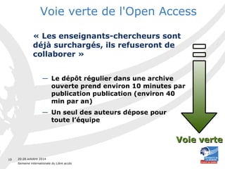 20-26 octobre 2014 
Semaine internationale du Libre accès 
10 
Voie verte de l'Open Access 
« Les enseignants-chercheurs sont 
déjà surchargés, ils refuseront de 
collaborer » 
— Le dépôt régulier dans une archive 
ouverte prend environ 10 minutes par 
publication publication (environ 40 
min par an) 
— Un seul des auteurs dépose pour 
toute l’équipe 
VVooiiee vveerrttee 
 