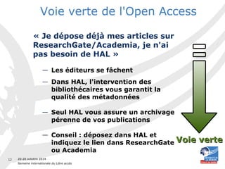 20-26 octobre 2014 
Semaine internationale du Libre accès 
12 
Voie verte de l'Open Access 
« Je dépose déjà mes articles sur 
ResearchGate/Academia, je n'ai 
pas besoin de HAL » 
— Les éditeurs se fâchent 
— Dans HAL, l'intervention des 
bibliothécaires vous garantit la 
qualité des métadonnées 
— Seul HAL vous assure un archivage 
pérenne de vos publications 
— Conseil : déposez dans HAL et 
indiquez le lien dans ResearchGate 
ou Academia 
VVooiiee vveerrttee 
 
