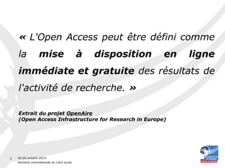 20-26 octobre 2014 
Semaine internationale du Libre accès 
2 
« L'Open Access peut être défini comme 
la mise à disposition en ligne 
immédiate et gratuite des résultats de 
l'activité de recherche. » 
Extrait du projet OpenAire 
(Open Access Infrastructure for Research in Europe) 
 