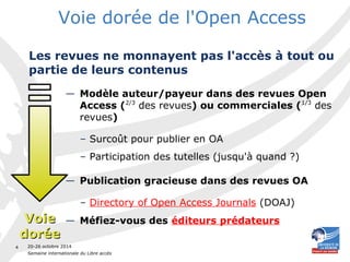 20-26 octobre 2014 
Semaine internationale du Libre accès 
4 
Voie dorée de l'Open Access 
Les revues ne monnayent pas l'accès à tout ou 
partie de leurs contenus 
— Modèle auteur/payeur dans des revues Open 
Access (2/3 des revues) ou commerciales (1/3 des 
revues) 
– Surcoût pour publier en OA 
– Participation des tutelles (jusqu'à quand ?) 
— Publication gracieuse dans des revues OA 
– Directory of Open Access Journals (DOAJ) 
— Méfiez-v VVooiiee ous des éditeurs prédateurs 
ddoorrééee 
 