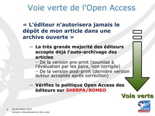 20-26 octobre 2014 
Semaine internationale du Libre accès 
8 
Voie verte de l'Open Access 
« L'éditeur n'autorisera jamais le 
dépôt de mon article dans une 
archive ouverte » 
— La très grande majorité des éditeurs 
accepte déjà l’auto-archivage des 
articles 
– De la version pre-print (soumise à 
l'évaluation par les pairs, non corrigée) 
– De la version post-print (dernière version 
auteur acceptée après correction) 
— Vérifiez la politique Open Access des 
éditeurs sur SHERPA/ROMEO 
VVooiiee vveerrttee 
 