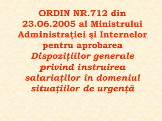 ORDIN NR.712 din
23.06.2005 al Ministrului
Administraţiei şi Internelor
pentru aprobarea
Dispoziţiilor generale
privind instruirea
salariaţilor în domeniul
situaţiilor de urgenţă
 