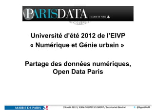 Open Data
                 PARIS
 Université d’été 2012 de l’EIVP
 « Numérique et Génie urbain »

Partage des données numériques,
         Open Data Paris




           29 août 2012 / JEAN-PHILIPPE CLEMENT / Secrétariat Général   @AgentNuM
 