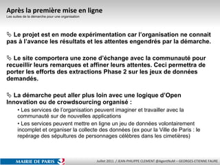 Après la première mise en ligne Les suites de la démarche pour une organisation Le projet est en mode expérimentation car l’organisation ne connait pas à l’avance les résultats et les attentes engendrés par la démarche. Le site comportera une zone d’échange avec la communauté pour recueillir leurs remarques et affiner leurs attentes. Ceci permettra de porter les efforts des extractions Phase 2 sur les jeux de données demandés. La démarche peut aller plus loin avec une logique d’Open Innovation ou de crowdsourcing organisé : Les services de l’organisation peuvent imaginer et travailler avec la communauté sur de nouvelles applications Les services peuvent mettre en ligne un jeu de données volontairement incomplet et organiser la collecte des données (ex pour la Ville de Paris : le repérage des sépultures de personnages célèbres dans les cimetières) 