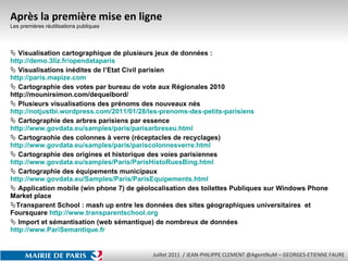Après la première mise en ligne Les premières réutilisations publiques Visualisation cartographique de plusieurs jeux de données : http :// demo.3liz.fr/opendataparis Visualisations inédites de l’Etat Civil parisien http :// paris.mapize.com Cartographie des votes par bureau de vote aux Régionales 2010 http://mounirsimon.com/dequelbord/  Plusieurs visualisations des prénoms des nouveaux nés http :// notjustbi.wordpress.com/2011/01/28/les-prenoms-des-petits-parisiens Cartographie des arbres parisiens par essence http :// www.govdata.eu/samples/paris/parisarbreseu.html Cartograohie des colonnes à verre (réceptacles de recyclages) http :// www.govdata.eu/samples/paris/pariscolonnesverre.html Cartographie des origines et historique des voies parisiennes http :// www.govdata.eu/samples/Paris/ParisHistoRuesBing.html Cartographie des équipements municipaux http :// www.govdata.eu/Samples/Paris/ParisEquipements.html Application mobile (win phone 7) de géolocalisation des toilettes Publiques sur Windows Phone Market place Transparent School : mash up entre les données des sites géographiques universitaires  et Foursquare  http:// www.transparentschool.org Import et sémantisation (web sémantique) de nombreux de données  http://www.PariSemantique.fr 