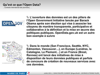 Qu’est ce que l’Open Data? …Contexte international (les pionniers), … L’ouverture des données est un des piliers de l’Open Government Initiative lancée par Barack Obama après son élection qui vise à associer les citoyens de manière transparente, participative et collaborative à la définition et la mise en œuvre des politiques publiques. OpenData.gov.uk est un autre bon exemple à suivre Dans le monde (San Francisco, Seattle, NYC, Edmonton, Vancouver…), en Europe (Londres, la Catalogne, Le Piemont…) et en France (Brest, Rennes) ont lancé des initiatives de mise à disposition de leurs données publiques et parfois de concours de création de nouveaux services avec ces données. 