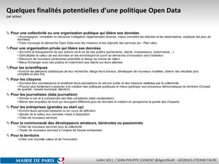 Quelques finalités potentielles d’une politique Open Data par acteur Pour une collectivité ou une organisation publique qui libère ses données Accompagner, compléter ou devancer l’obligation réglementaire (licence, mieux connaitre les attentes et les destinataires, expliquer les jeux de données) Faire converger la démarche Open Data avec les missions et les objectifs des services (ex : Plan vélo)  Pour une organisation privée qui libère ses données Accroitre la transparence de ses actions vis-à-vis de ses publics (partenaires, clients, investisseurs, actionnaires…) Démultiplier la valeur de ses données en les enrichissant et ouvrir sa démarche d’innovation vers l’extérieur  Découvrir de nouveaux partenaires potentiels et élargir sa chaine de valeur Mieux Echanger avec ses publics et notamment ses clients sur leurs attentes Pour les scientifiques Enrichir les éléments statistiques de leur recherche, élargir leurs travaux, développer de nouveaux modèles, obtenir des résultats plus complets et plus fins Pour les citoyens Accroitre leur connaissance et améliorer leurs perceptions du service public et des missions réalisées par la collectivité. Pouvoir plus facilement s’associer à la création des politiques publiques et mieux participer aux processus démocratiques du territoire (Conseil de quartier, conseil municipal, élection). Pour les journalistes (data journalism) Donner à voir et à comprendre des faits complexes (data visulaization) Mener des enquêtes de fond qui recoupent différents jeux de données et mettent en perspective la parole des d’experts  Pour les entreprises (grandes ou start up) Enrichir leurs services existants ou en cours de définition  Ajouter de la valeur aux données mises à disposition Créer de nouveaux services Pour la communauté des développeurs amateurs, bénévoles ou passionnés Créer de nouveaux services pour la collectivité Tester de nouveaux services à l’origine de futures entreprises Pour le territoire Créer une nouvelle valeur et de l’innovation 