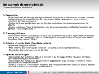 Un exemple de méthodologie  Le cadre opérationnel de la Mairie de Paris Exploration  Exploration avec les services de l’organisation des applications et des bases de données contenant des données sur 6 thèmes sélectionnés : citoyenneté, culture, déplacement, environnement, urbanisme, services aux usagers Règles générales d’exploration : pas de données nominatives, pas de données sensibles de sécurité Règles spécifiques Phase 1 d’exploration : pas de questions juridiques et facilité d’extraction des données (« low hanging fruits ») Travaux juridiques Direction des Affaires Juridiques (DAJ) de la Ville et communauté (juristes spécialistes des licences libres « Veni, Vidi, Libri ») sur la traduction de l’anglais et l’adaptation au droit français de la licence Open Data Base Licence (ODBL) Création d’un site dédié (OpenData.paris.fr) Répertoire des jeux de données Mise en forme des fichiers après extraction : csv (tableur), shape (cartographique), … Constitution des notices des jeux de données  Après la mise en ligne Organisation d’un événement dédié à la réflexion et au développement de nouveaux services à partir des premiers jeux de données. Organisation d’un concours de développement d’applications et de services,  notamment orienté applications pour téléphone mobile. Après le « quick win » structuration du réseau des correspondants Open Data dans chaque direction de la Ville et travaux sur la culture « Ville Ouverte ».  