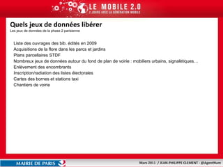 Quels jeux de données libérer Les jeux de données de la phase 2 parisienne Liste des ouvrages des bib. édités en 2009 Acquisitions de la flore dans les parcs et jardins Plans parcellaires STDF Nombreux jeux de données autour du fond de plan de voirie : mobiliers urbains, signalétiques… Enlèvement des encombrants Inscription/radiation des listes électorales  Cartes des bornes et stations taxi Chantiers de voirie  