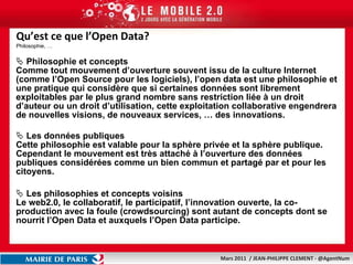 Qu’est ce que l’Open Data? Philosophie, … Philosophie et concepts Comme tout mouvement d’ouverture souvent issu de la culture Internet (comme l’Open Source pour les logiciels),  l’open data est une philosophie  et une pratique qui considère que si certaines  données  sont  librement  exploitables par le plus grand nombre sans restriction liée à un droit d’auteur ou un droit d’utilisation, cette  exploitation collaborative engendrera de nouvelles visions, de nouveaux services, … des innovations.  Les données publiques Cette philosophie est valable pour la sphère privée et la sphère publique. Cependant le mouvement est très attaché à l’ouverture des données publiques considérées comme un bien commun et partagé par et pour les citoyens. Les philosophies et concepts voisins Le web2.0, le collaboratif, le participatif, l’innovation ouverte, la co-production avec la foule (crowdsourcing) sont autant de concepts dont se nourrit l’Open Data et auxquels l’Open Data participe.  