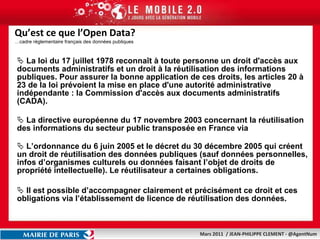 Qu’est ce que l’Open Data? …cadre réglementaire français des données publiques La loi du 17 juillet 1978 reconnaît à toute personne un droit d'accès aux documents administratifs et un droit à la réutilisation des informations publiques. Pour assurer la bonne application de ces droits, les articles 20 à 23 de la loi prévoient la mise en place d'une autorité administrative indépendante : la Commission d'accès aux documents administratifs (CADA).  La directive européenne du 17 novembre 2003 concernant la réutilisation des informations du secteur public transposée en France via  L’ordonnance du 6 juin 2005 et le décret du 30 décembre 2005 qui créent un droit de réutilisation des données publiques (sauf données personnelles, infos d’organismes culturels ou données faisant l’objet de droits de propriété intellectuelle). Le réutilisateur a certaines obligations. Il est possible d’accompagner clairement et précisément ce droit et ces obligations via l’établissement de licence de réutilisation des données. 