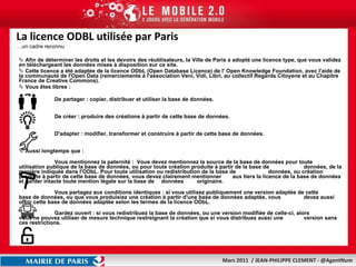 La licence ODBL utilisée par Paris …un cadre reconnu  Afin de déterminer les droits et les devoirs des réutilisateurs, la Ville de Paris a adopté une licence type, que vous validez en téléchargeant les données mises à disposition sur ce site. Cette licence a été adaptée de la licence ODbL (Open Database Licence) de l' Open Knowledge Foundation, avec l'aide de la communauté de l'Open Data (remerciements à l'association Veni, Vidi, Libri, au collectif Regards Citoyens et au Chapitre France de Creative Commons).  Vous êtes libres : De partager : copier, distribuer et utiliser la base de données. De créer : produire des créations à partir de cette base de données. D'adapter : modifier, transformer et construire à partir de cette base de données. Aussi longtemps que :  Vous mentionnez la paternité :  Vous devez mentionnez la source de la base de données pour toute  utilisation publique de la base de données, ou pour toute création produite à partir de la base de  données, de la manière indiquée dans l'ODbL. Pour toute utilisation ou redistribution de la base de  données, ou création produite à partir de cette base de données, vous devez clairement mentionner  aux tiers la licence de la base de données et garder intacte toute mention légale sur la base de  données  originaire. Vous partagez aux conditions identiques : si vous utilisez publiquement une version adaptée de cette  base de données, ou que vous produisiez une création à partir d'une base de données adaptée, vous  devez aussi offrir cette base de données adaptée selon les termes de la licence ODbL. Gardez ouvert : si vous redistribuez la base de données, ou une version modifiée de celle-ci, alors  vous ne pouvez utiliser de mesure technique restreignant la création que si vous distribuez aussi une  version sans ces restrictions. 