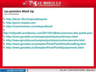 Les premiers Mash Up web et cartographique http://demo.3liz.fr/opendataparis   http://paris.mapize.com   http://mounirsimon.com/dequelbord/ http://notjustbi.wordpress.com/2011/01/28/les-prenoms-des-petits-parisiens/ http://www.govdata.eu/samples/paris/parisarbreseu.html http://www.govdata.eu/samples/paris/pariscolonnesverre.html   http://www.govdata.eu/samples/Paris/ParisHistoRuesBing.html   http://www.govdata.eu/Samples/Paris/ParisEquipements.html   