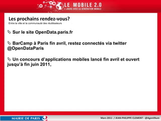 Les prochains rendez-vous? Entre la ville et la communauté des réutilisateurs Sur le site OpenData.paris.fr BarCamp à Paris fin avril, restez connectés via twitter @OpenDataParis Un concours d’applications mobiles lancé fin avril et ouvert jusqu’à fin juin 2011, 