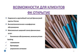 ВОЗМОЖНОСТИ ДЛЯ КЛИЕНТОВ
ФК ОТКРЫТИЕ
10
 Надежность крупнейшей частной финансовой
группы России
 Высокотехнологичное и комфортное
обслуживание
 Максимально широкий спектр финансовых
услуг:
 банковское обслуживание, включая private
banking
 страхование
 брокеридж
 управление активами
 