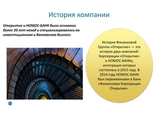История компании
История Финансовой
Группы «Открытие» — это
история двух компаний:
Корпорации «Открытие»
и НОМОС-БАНКа,
интеграция которых
состоялась в 2013 году. В
2014 году НОМОС-БАНК
был переименован в Банк
«Финансовая Корпорация
Открытие».
Открытие и НОМОС-БАНК были основаны
более 20 лет назад и специализировались на
инвестиционном и банковском бизнесе.
 
