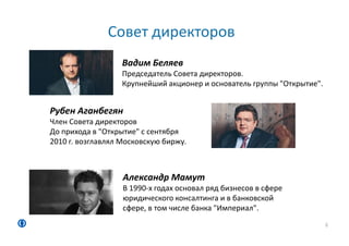 Совет директоров
6
Вадим Беляев
Председатель Совета директоров.
Крупнейший акционер и основатель группы "Открытие".
Рубен Аганбегян
Член Совета директоров
До прихода в "Открытие" с сентября
2010 г. возглавлял Московскую биржу.
Александр Мамут
В 1990‐х годах основал ряд бизнесов в сфере
юридического консалтинга и в банковской
сфере, в том числе банка "Империал".
 