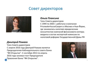 Совет директоров
7
Ольга Плаксина
Член Совета директоров
С 1994 по 2003 г. работала в компании
PricewaterhouseCoopers в Москве и Нью-Йорке,
где занималась налогово-юридическим
консалтингом компаний финансового сектора;
входила в состав экспертной комиссии по
налоговой реформе Государственной Думы РФ
Дмитрий Ромаев
Член Совета директоров
С апреля 2016 года Дмитрий Ромаев является
Председателем Наблюдательного совета банка
"ФК Открытие". С сентября 2013 по апрель
2016 года занимал пост Председателя
Правления банка "ФК Открытие".
 