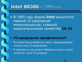 Intel 80386 – 1985 год

• В 1985 году фирма Intel выпустила
  первый 32-разрядный
  микропроцессор, ставший
  родоначальником семейства IA-32

• 32-разрядная арифметика!!!
• Регистры блока обработки чисел с фиксированной
  точкой стали 32-разрядными.
• К каждому из них можно обращаться как к одному
  двойному слову (32 разряда).

                                        10
 