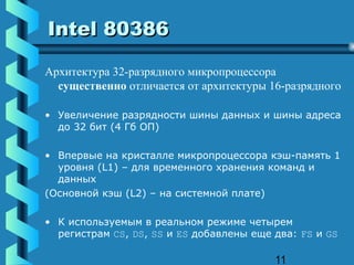 Intel 80386

Архитектура 32-разрядного микропроцессора
  существенно отличается от архитектуры 16-разрядного

• Увеличение разрядности шины данных и шины адреса
  до 32 бит (4 Гб ОП)

• Впервые на кристалле микропроцессора кэш-память 1
  уровня (L1) – для временного хранения команд и
  данных
(Основной кэш (L2) – на системной плате)

• К используемым в реальном режиме четырем
  регистрам CS, DS, SS и ES добавлены еще два: FS и GS

                                          11
 