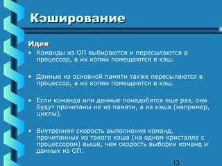 Кэширование
Идея
• Команды из ОП выбираются и пересылаются в
  процессор, а их копии помещаются в кэш.

• Данные из основной памяти также пересылаются в
  процессор, а их копии помещаются в кэш.

• Если команда или данные понадобятся еще раз, они
  будут прочитаны не из памяти, а из кэша (например,
  циклы).

• Внутренняя скорость выполнения команд,
  прочитанных из такого кэша (на одном кристалле с
  процессором) выше, чем скорость выборки команд и
  данных из ОП.

                                         13
 