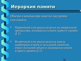 Иерархия памяти
Обычно в компьютере имеется два уровня
кэш-памяти.

•   Первичный кэш располагается на микросхеме
    процесcора, называется кэшем первого уровня
    (L1)

•   Вторичный кэш располагается между
    первичным кэшем и остальной памятью,
    имеет больший объем и называется кэшем
    второго уровня (L2).

                                    14
 