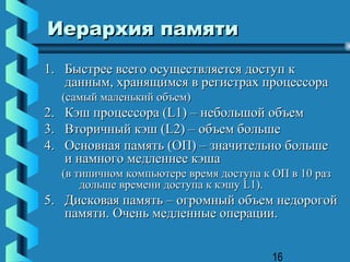 Иерархия памяти
1. Быстрее всего осуществляется доступ к
   данным, хранящимся в регистрах процессора
  (самый маленький объем)
2. Кэш процессора (L1) – небольшой объем
3. Вторичный кэш (L2) – объем больше
4. Основная память (ОП) – значительно больше
   и намного медленнее кэша
  (в типичном компьютере время доступа к ОП в 10 раз
      дольше времени доступа к кэшу L1).
5. Дисковая память – огромный объем недорогой
   памяти. Очень медленные операции.


                                         16
 