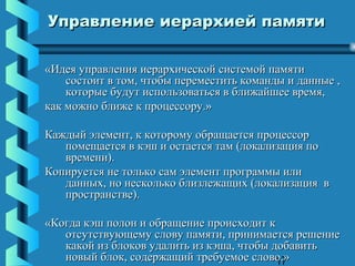 Управление иерархией памяти

«Идея управления иерархической системой памяти
    состоит в том, чтобы переместить команды и данные ,
    которые будут использоваться в ближайшее время,
как можно ближе к процессору.»

Каждый элемент, к которому обращается процессор
   помещается в кэш и остается там (локализация по
   времени).
Копируется не только сам элемент программы или
   данных, но несколько близлежащих (локализация в
   пространстве).

«Когда кэш полон и обращение происходит к
   отсутствующему слову памяти, принимается решение
   какой из блоков удалить из кэша, чтобы добавить
   новый блок, содержащий требуемое слово.»17
 