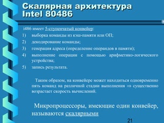 Скалярная архитектура
Intel 80486
 i486 имеет 5-ступенчатый конвейер:
1) выборка команды из кэш-памяти или ОП;
2) декодирование команды;
3) генерация адреса (определение операндов в памяти);
4) выполнение операции с помощью арифметико-логического
     устройства;
5) запись результата.

     Таким образом, на конвейере может находиться одновременно
   пять команд на различной стадии выполнения ⇒ существенно
   возрастает скорость вычислений.


    Микропроцессоры, имеющие один конвейер,
   называются скалярными
                                               21
 