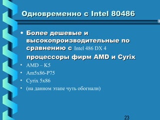 Одновременно с Intel 80486

• Более дешевые и
  высокопроизводительные по
  сравнению с Intel 486 DX 4
  процессоры фирм AMD и Cyrix
•   AMD – K5
•   Am5x86-P75
•   Cyrix 5x86
•   (на данном этапе чуть обогнали)




                                      23
 