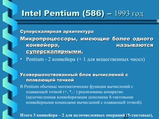 Intel Pentium (586) – 1993 год

Суперскалярная архитектура
Микропроцессоры, имеющие более одного
  конвейера,                             называются
  суперскалярными.
• Pentium - 2 конвейера (+ 1 для вещественных чисел)

Усовершенствованный блок вычислений с
   плавающей точкой
В Pentium обычные математические функции вычислений с
   плавающей точкой (+, *, / ) реализованы аппаратно
   (целочисленная конвейеризация дополнена 8-тактовыми
   конвейерными командами вычислений с плавающей точкой).

Итого 3 конвейера – 2 для целочисленных операций (5-тактовые),
                                               24
 